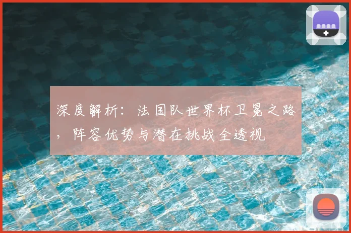 深度解析：法国队世界杯卫冕之路，阵容优势与潜在挑战全透视