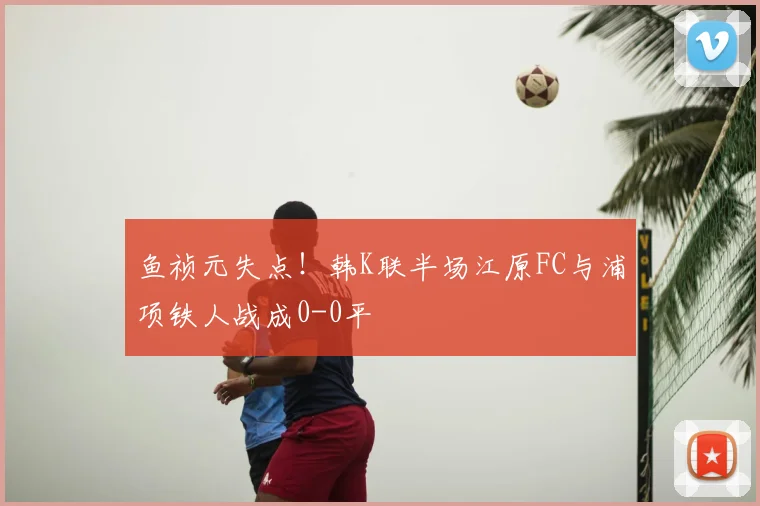 鱼祯元失点！韩K联半场江原FC与浦项铁人战成0-0平