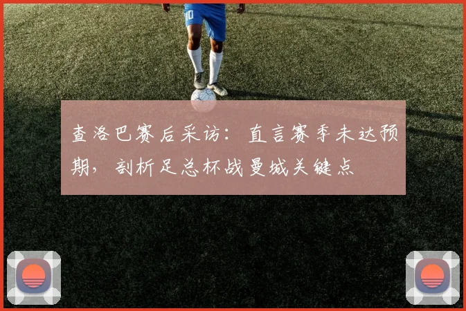 查洛巴赛后采访：直言赛季未达预期，剖析足总杯战曼城关键点