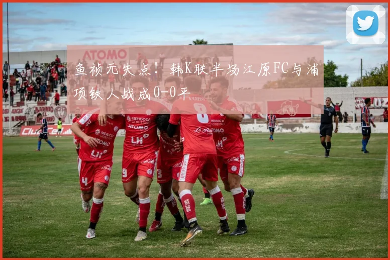 鱼祯元失点！韩K联半场江原FC与浦项铁人战成0-0平