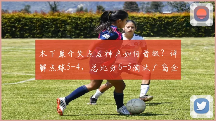 木下康介失点后神户如何晋级？详解点球5-4，总比分6-5淘汰广岛全过程