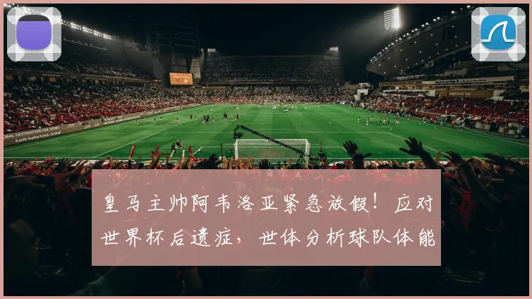 皇马主帅阿韦洛亚紧急放假!应对世界杯后遗症,世体分析球队体能危机