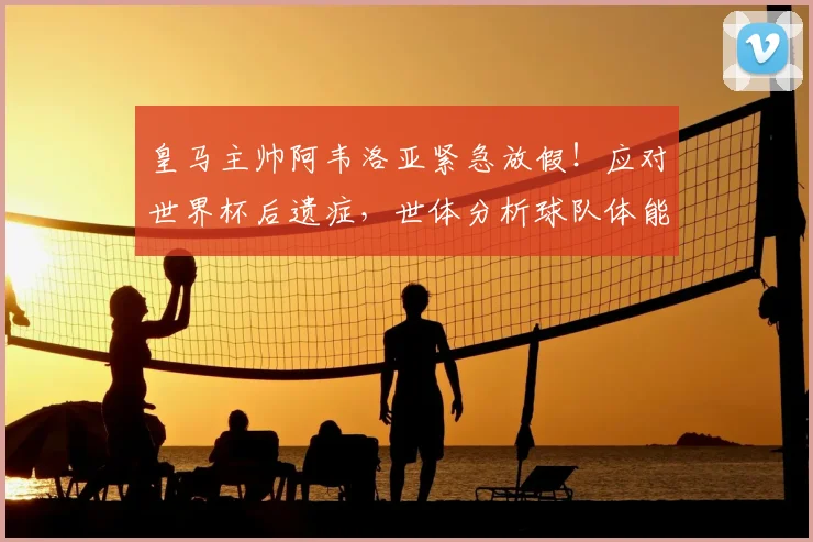皇马主帅阿韦洛亚紧急放假！应对世界杯后遗症，世体分析球队体能危机
