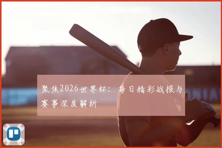 聚焦2026世界杯：每日精彩战报与赛事深度解析